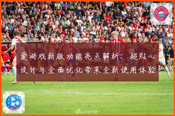 爱游戏新版功能亮点解析：超贴心设计与全面优化带来全新使用体验
