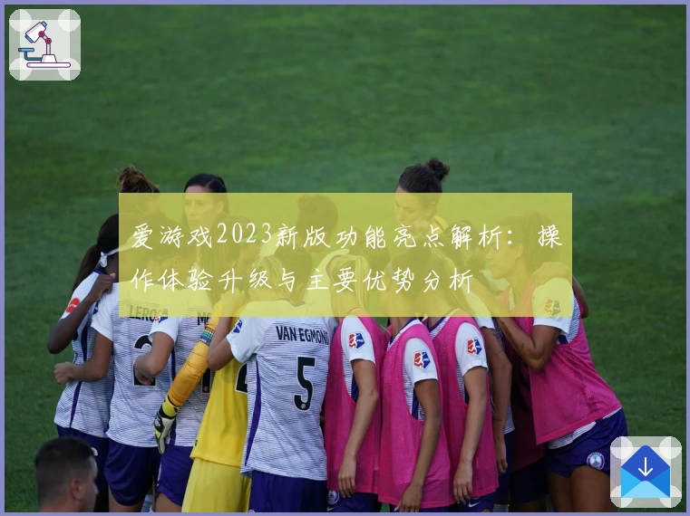 爱游戏2023新版功能亮点解析：操作体验升级与主要优势分析