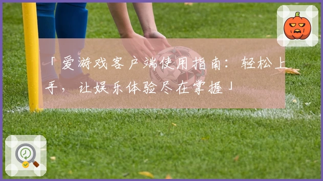 「爱游戏客户端使用指南：轻松上手，让娱乐体验尽在掌握」