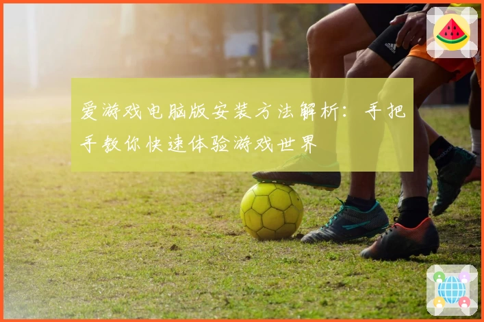爱游戏电脑版安装方法解析：手把手教你快速体验游戏世界