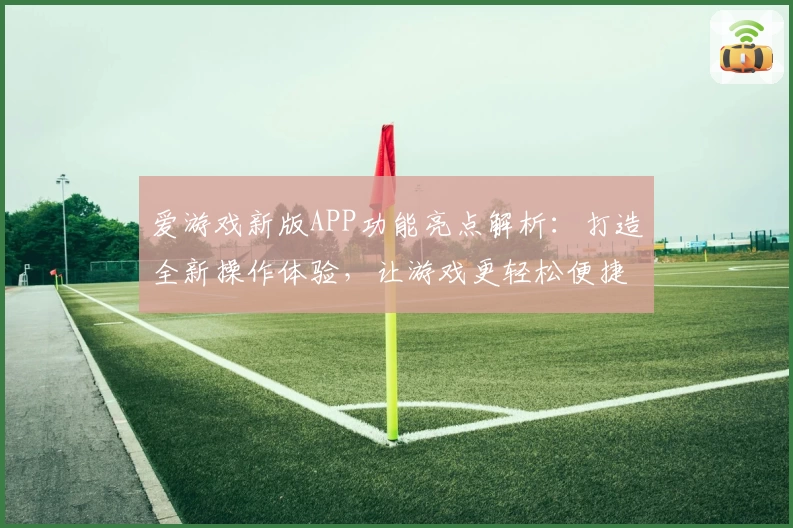 爱游戏新版APP功能亮点解析：打造全新操作体验，让游戏更轻松便捷